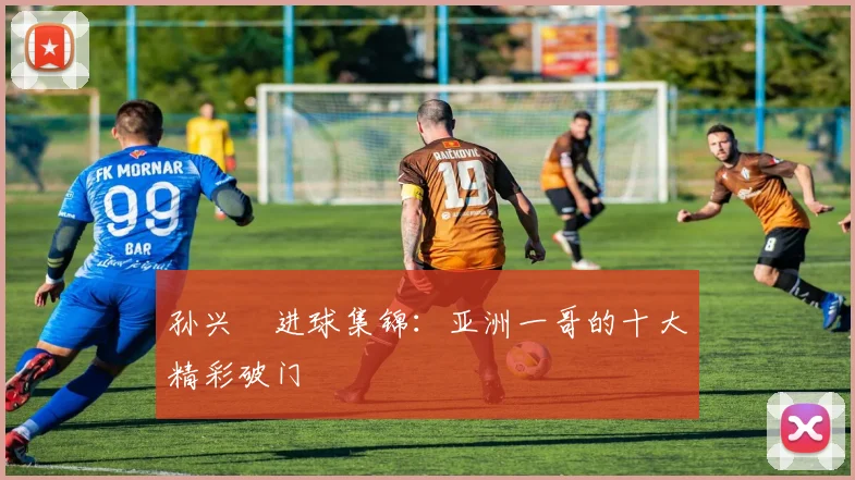 孙兴慜进球集锦:亚洲一哥的十大精彩破门
