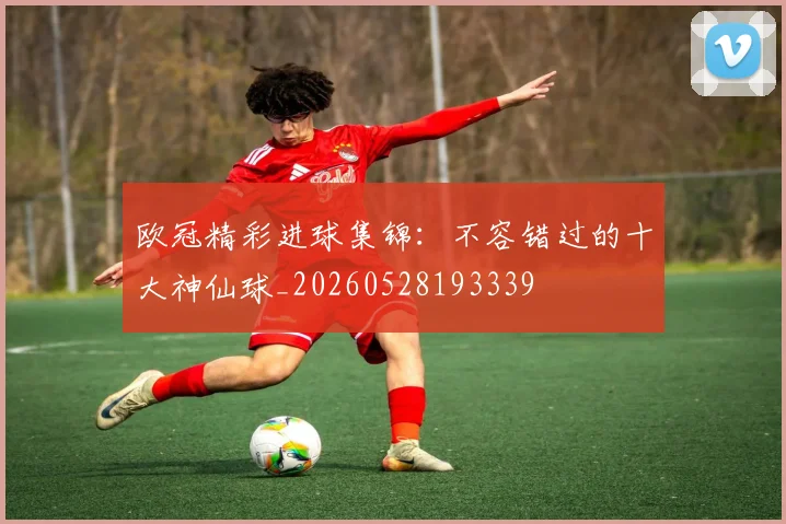 欧冠精彩进球集锦:不容错过的十大神仙球_20260528193339