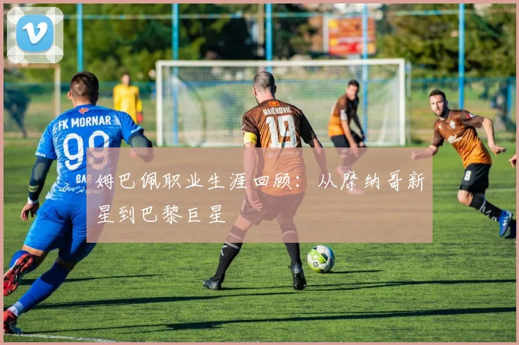 姆巴佩职业生涯回顾：从摩纳哥新星到巴黎巨星