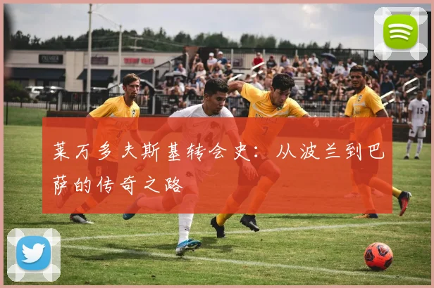 莱万多夫斯基转会史:从波兰到巴萨的传奇之路