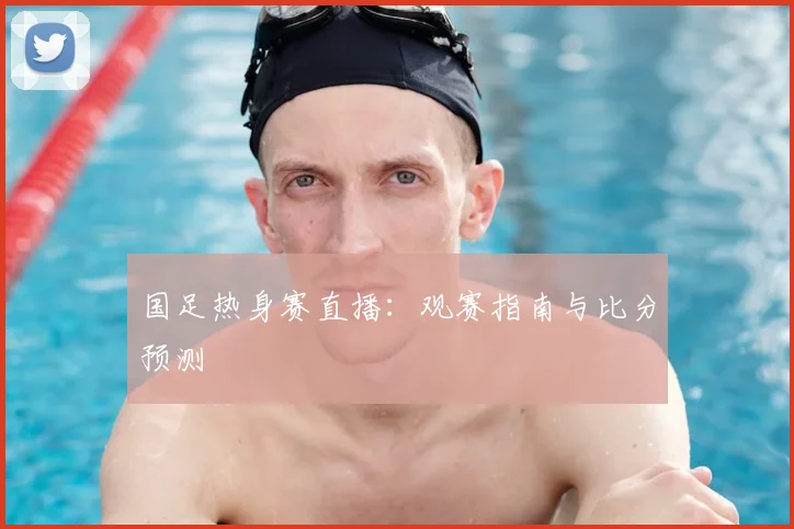 国足热身赛直播：观赛指南与比分预测