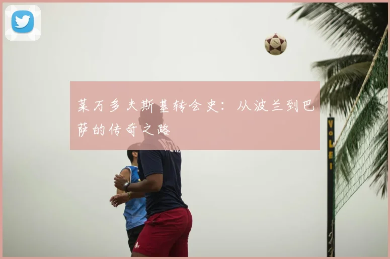 莱万多夫斯基转会史：从波兰到巴萨的传奇之路