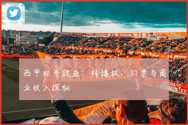 西甲经济效益:转播权、门票与商业收入探秘