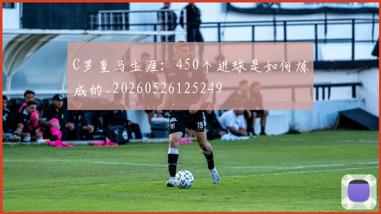 C罗皇马生涯:450个进球是如何炼成的_20260526125249