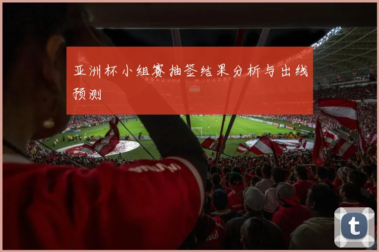 亚洲杯小组赛抽签结果分析与出线预测