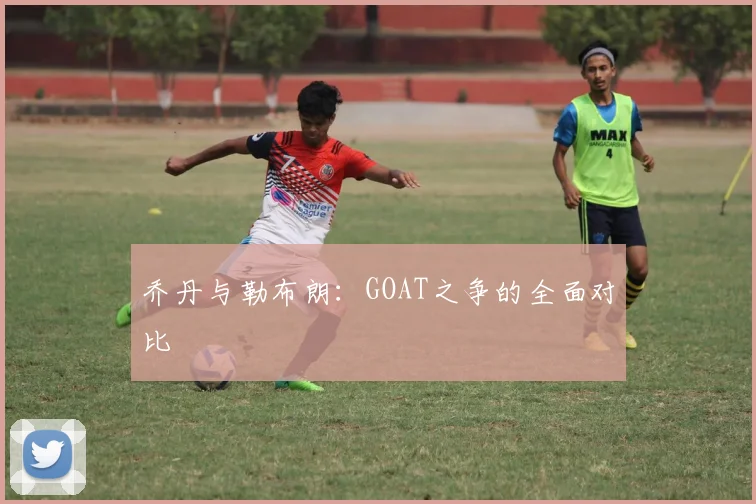 乔丹与勒布朗:GOAT之争的全面对比