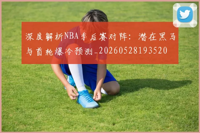 深度解析NBA季后赛对阵:潜在黑马与首轮爆冷预测_20260528193520