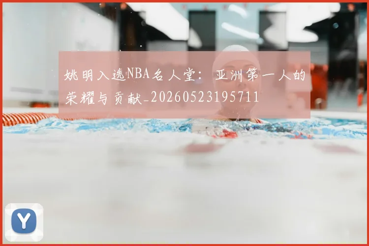 姚明入选NBA名人堂：亚洲第一人的荣耀与贡献_20260523195711