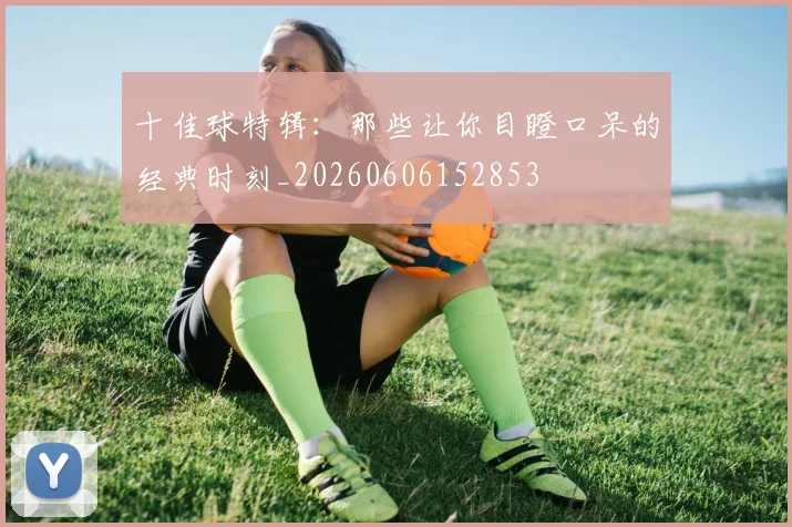 十佳球特辑:那些让你目瞪口呆的经典时刻_20260606152853
