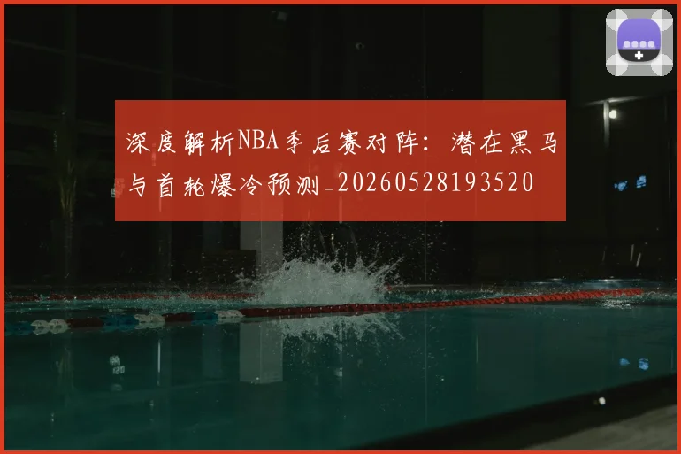 深度解析NBA季后赛对阵：潜在黑马与首轮爆冷预测_20260528193520