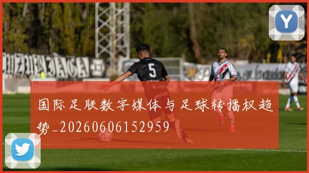 国际足联数字媒体与足球转播权趋势_20260606152959